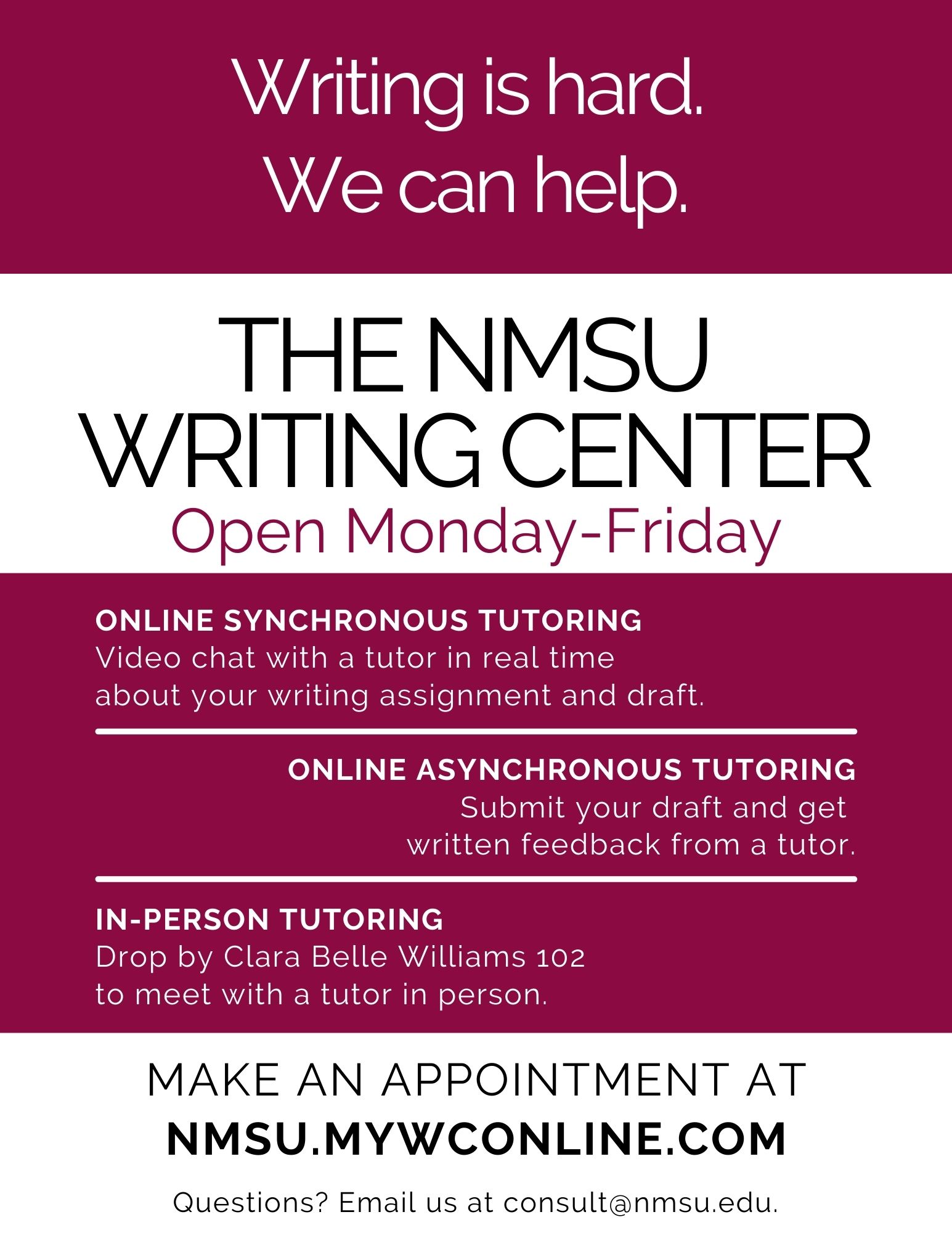 Alt-text: Promotional graphic for the NMSU Writing Center, detailing tutoring options and contact information. Transcribed Text: Writing is hard. We can help. THE NMSU WRITING CENTER Open Monday-Friday ONLINE SYNCHRONOUS TUTORING Video chat with a tutor in real time about your writing assignment and draft. ONLINE ASYNCHRONOUS TUTORING Submit your draft and get written feedback from a tutor. IN-PERSON TUTORING Drop by Clara Belle Williams 102 to meet with a tutor in person. MAKE AN APPOINTMENT AT NMSU.MYWCONLINE.COM Questions? Email us at consult@nmsu.edu.